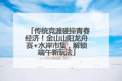 传统竞渡碰撞青春经济！金山山阳龙舟赛+水岸市集，解锁端午新玩法