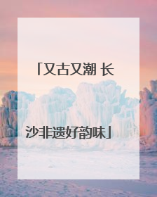 又古又潮 长沙非遗好韵味