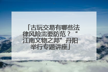 古玩交易有哪些法律风险需要防范？“江南文物之邦”丹阳举行专题讲座