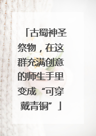 古蜀神圣祭物，在这群充满创意的师生手里变成“可穿戴青铜”