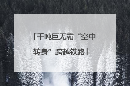 千吨巨无霸“空中转身”跨越铁路