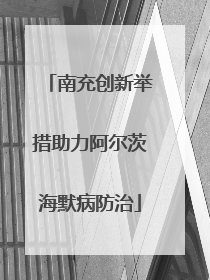 南充创新举措助力阿尔茨海默病防治