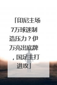 印尼主场7万球迷制造压力？伊万亮出底牌，国足主打进攻
