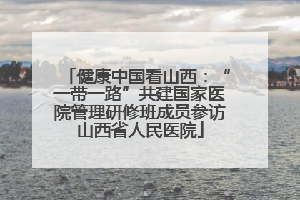 健康中国看山西：“一带一路”共建国家医院管理研修班成员参访山西省人民医院