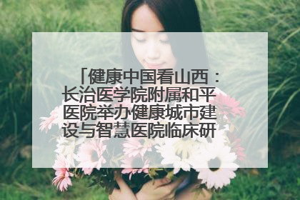 健康中国看山西：长治医学院附属和平医院举办健康城市建设与智慧医院临床研究能力提升交流会