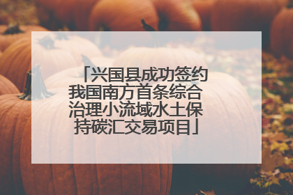 兴国县成功签约我国南方首条综合治理小流域水土保持碳汇交易项目
