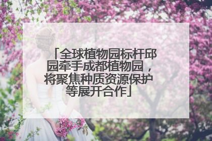 全球植物园标杆邱园牵手成都植物园，将聚焦种质资源保护等展开合作