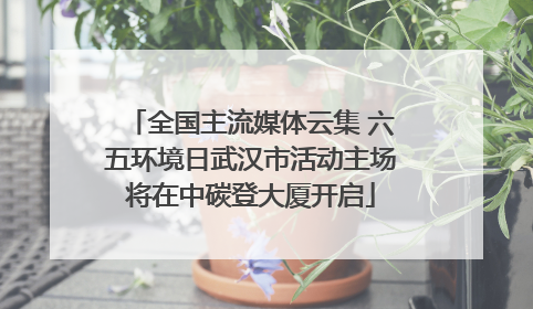 全国主流媒体云集 六五环境日武汉市活动主场将在中碳登大厦开启