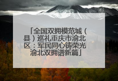 全国双拥模范城（县）巡礼重庆市渝北区：军民同心铸荣光 渝北双拥谱新篇
