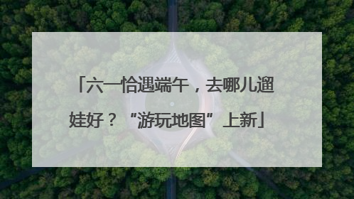 六一恰遇端午，去哪儿遛娃好？“游玩地图”上新
