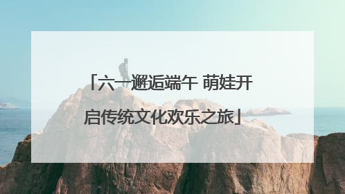六一邂逅端午 萌娃开启传统文化欢乐之旅