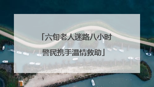 六旬老人迷路八小时 警民携手温情救助