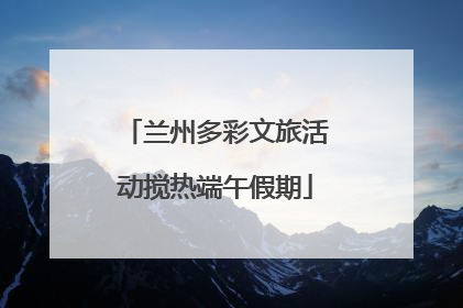 兰州多彩文旅活动搅热端午假期