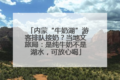 内蒙“牛奶湖”游客排队接奶？当地文旅局：是纯牛奶不是湖水，可放心喝