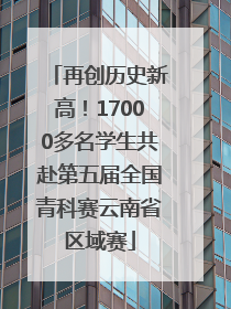 再创历史新高！17000多名学生共赴第五届全国青科赛云南省区域赛