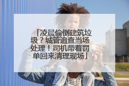 凌晨偷倒建筑垃圾？城管追查当场处理！司机带着罚单回来清理现场
