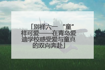 别样六一 “童”样可爱——在青岛爱迪学校感受爱与童真的双向奔赴