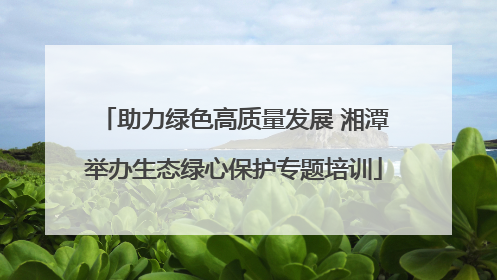 助力绿色高质量发展 湘潭举办生态绿心保护专题培训
