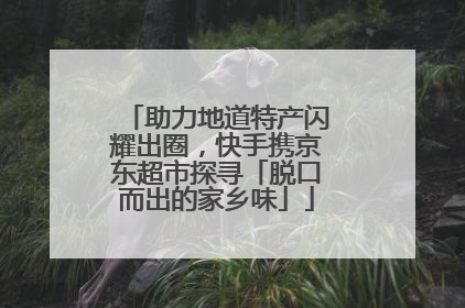 助力地道特产闪耀出圈，快手携京东超市探寻「脱口而出的家乡味」