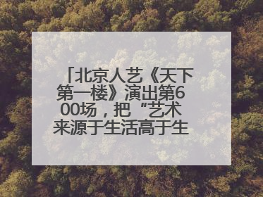 北京人艺《天下第一楼》演出第600场，把“艺术来源于生活高于生活”诠释到极致