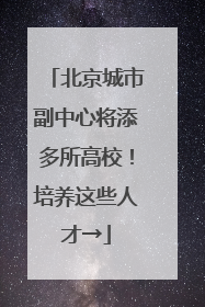 北京城市副中心将添多所高校！培养这些人才→