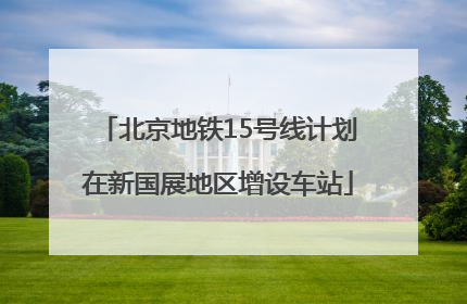 北京地铁15号线计划在新国展地区增设车站