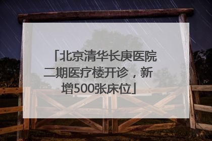 北京清华长庚医院二期医疗楼开诊，新增500张床位