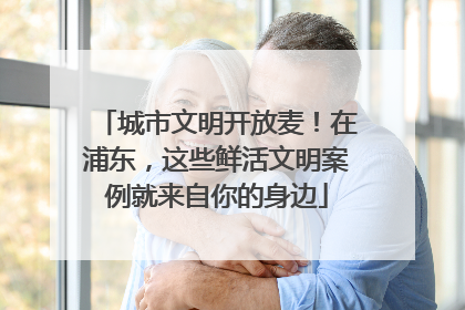 城市文明开放麦！在浦东，这些鲜活文明案例就来自你的身边