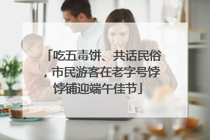吃五毒饼、共话民俗，市民游客在老字号饽饽铺迎端午佳节