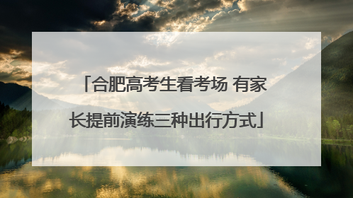 合肥高考生看考场 有家长提前演练三种出行方式