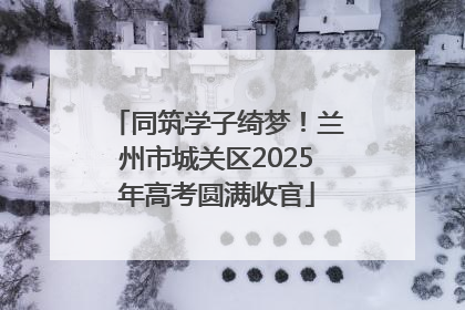 同筑学子绮梦！兰州市城关区2025年高考圆满收官