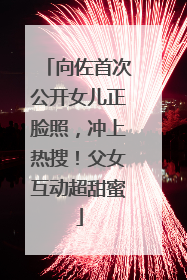 向佐首次公开女儿正脸照，冲上热搜！父女互动超甜蜜
