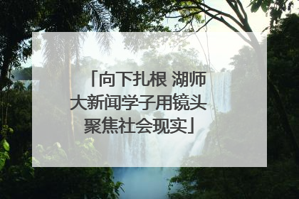 向下扎根 湖师大新闻学子用镜头聚焦社会现实