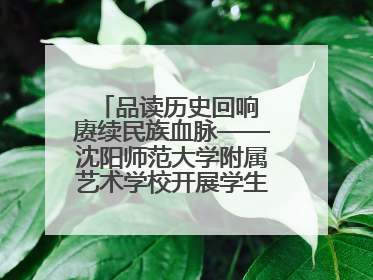 品读历史回响 赓续民族血脉——沈阳师范大学附属艺术学校开展学生主题教育活动