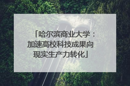 哈尔滨商业大学：加速高校科技成果向现实生产力转化