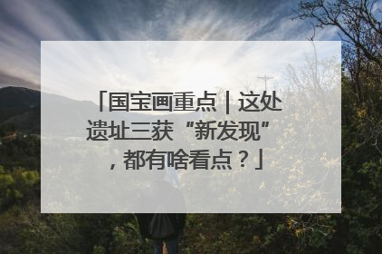 国宝画重点｜这处遗址三获“新发现”，都有啥看点？