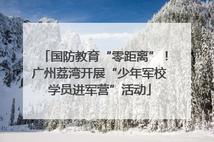 国防教育“零距离”！广州荔湾开展“少年军校学员进军营”活动