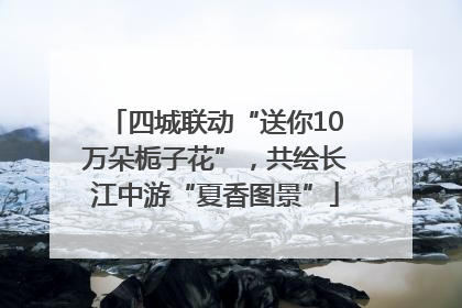 四城联动“送你10万朵栀子花”，共绘长江中游“夏香图景”