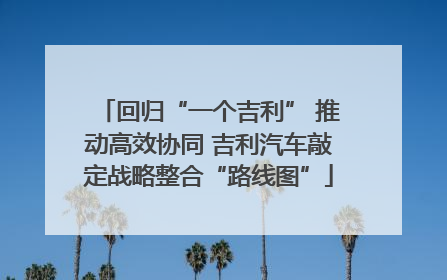 回归“一个吉利” 推动高效协同 吉利汽车敲定战略整合“路线图”