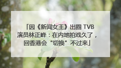 因《新闻女王》出圈 TVB演员林正峰：在内地拍戏久了，回香港会“切换”不过来