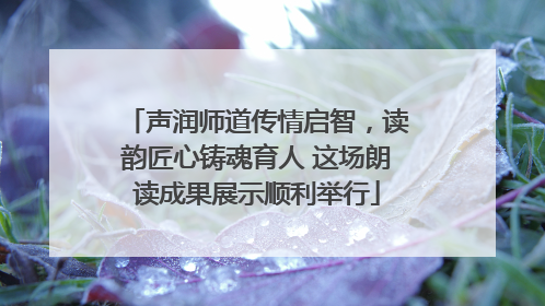 声润师道传情启智，读韵匠心铸魂育人 这场朗读成果展示顺利举行