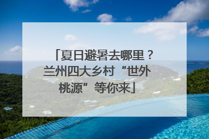 夏日避暑去哪里？兰州四大乡村“世外桃源”等你来