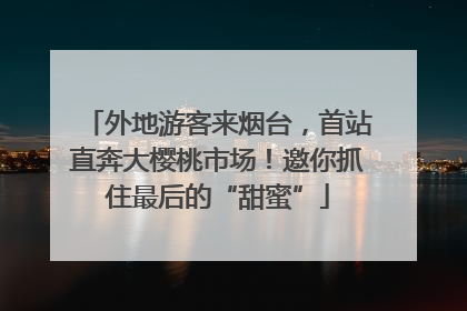 外地游客来烟台，首站直奔大樱桃市场！邀你抓住最后的“甜蜜”