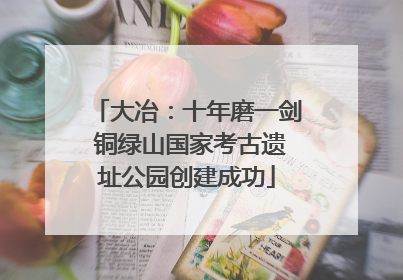 大冶：十年磨一剑 铜绿山国家考古遗址公园创建成功