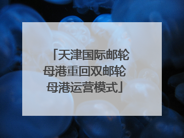 天津国际邮轮母港重回双邮轮母港运营模式