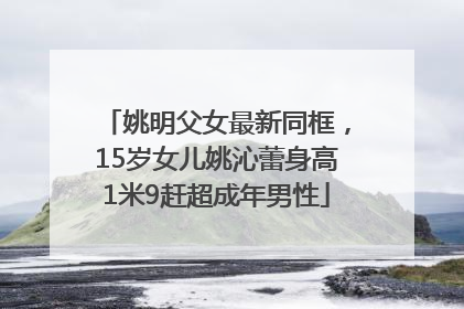 姚明父女最新同框，15岁女儿姚沁蕾身高1米9赶超成年男性