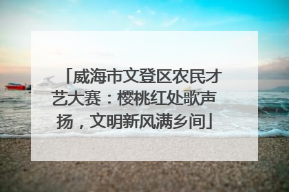 威海市文登区农民才艺大赛：樱桃红处歌声扬，文明新风满乡间
