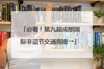 必看！第九届成都国际非遗节交通指南→