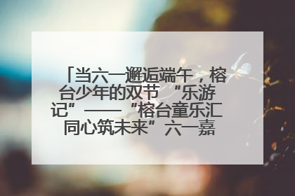 当六一邂逅端午，榕台少年的双节 “乐游记”——“榕台童乐汇 同心筑未来”六一嘉年华活动顺利举行