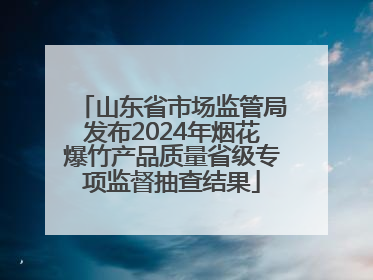 山东省市场监管局发布2024年烟花爆竹产品质量省级专项监督抽查结果